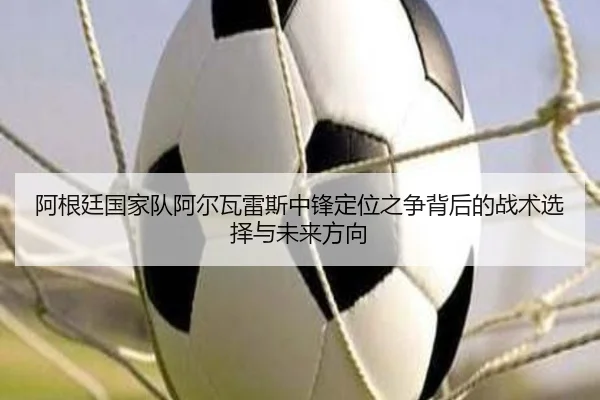 阿根廷国家队阿尔瓦雷斯中锋定位之争背后的战术选择与未来方向